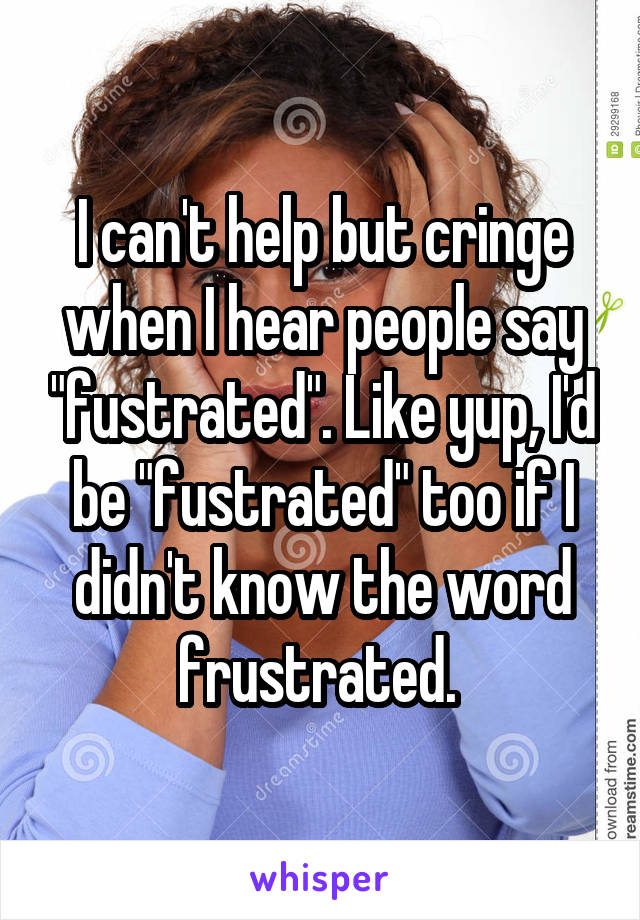 I can't help but cringe when I hear people say "fustrated". Like yup, I'd be "fustrated" too if I didn't know the word frustrated. 