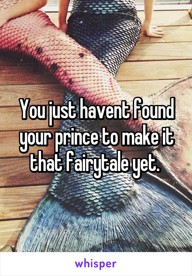 You just havent found your prince to make it that fairytale yet. 