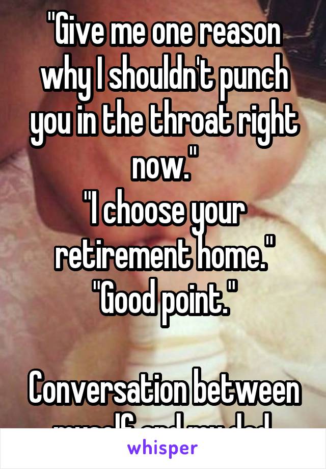 "Give me one reason why I shouldn't punch you in the throat right now."
"I choose your retirement home."
"Good point."

Conversation between myself and my dad.