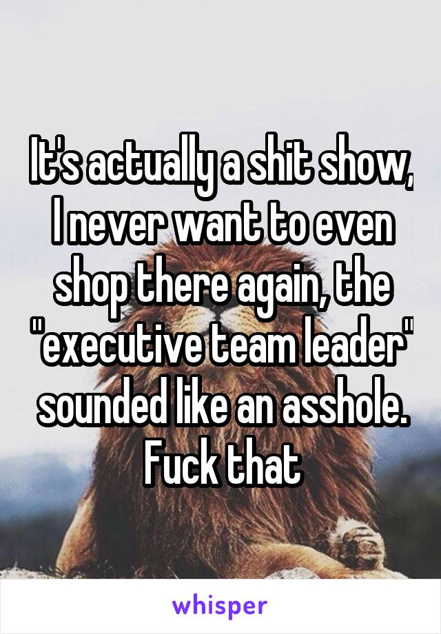 It's actually a shit show, I never want to even shop there again, the "executive team leader" sounded like an asshole. Fuck that