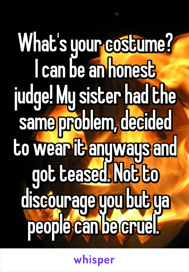 What's your costume?
I can be an honest judge! My sister had the same problem, decided to wear it anyways and got teased. Not to discourage you but ya people can be cruel. 