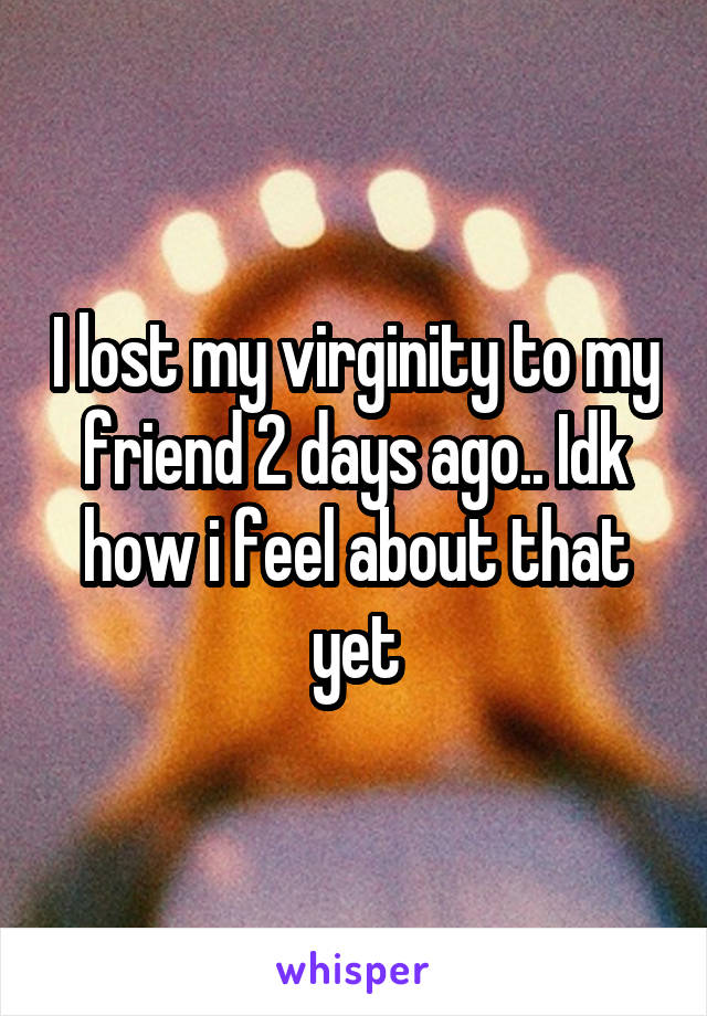 I lost my virginity to my friend 2 days ago.. Idk how i feel about that yet