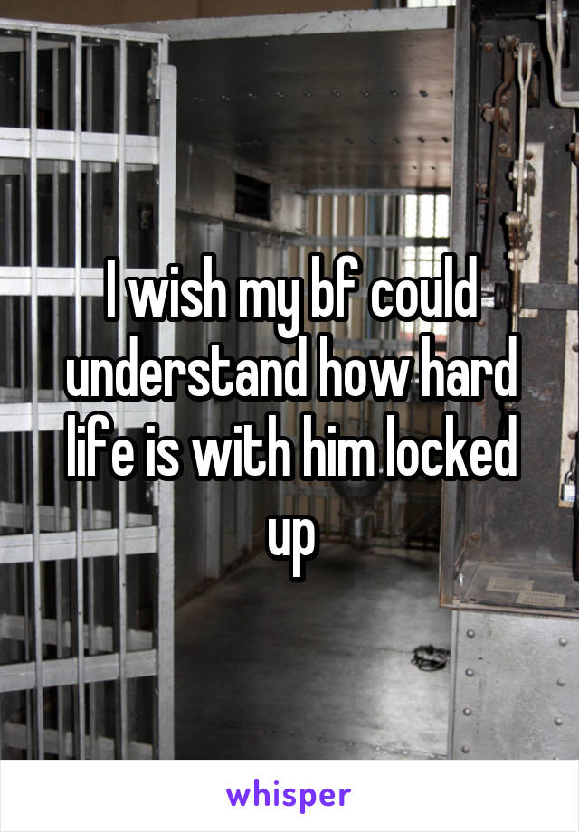 I wish my bf could understand how hard life is with him locked up