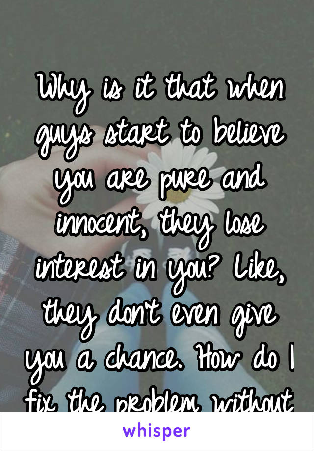 

Why is it that when guys start to believe you are pure and innocent, they lose interest in you? Like, they don't even give you a chance. How do I fix the problem without changing who I am?