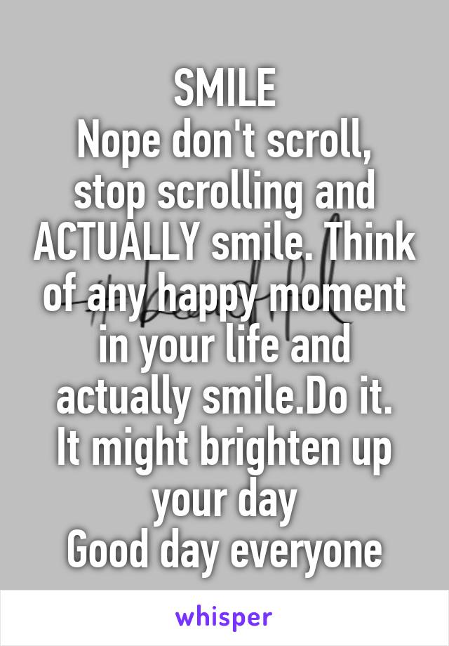 SMILE
Nope don't scroll, stop scrolling and ACTUALLY smile. Think of any happy moment in your life and actually smile.Do it.
It might brighten up your day
Good day everyone