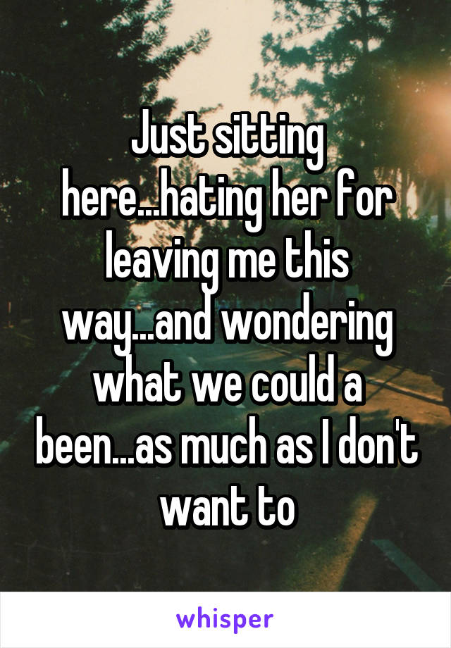 Just sitting here...hating her for leaving me this way...and wondering what we could a been...as much as I don't want to