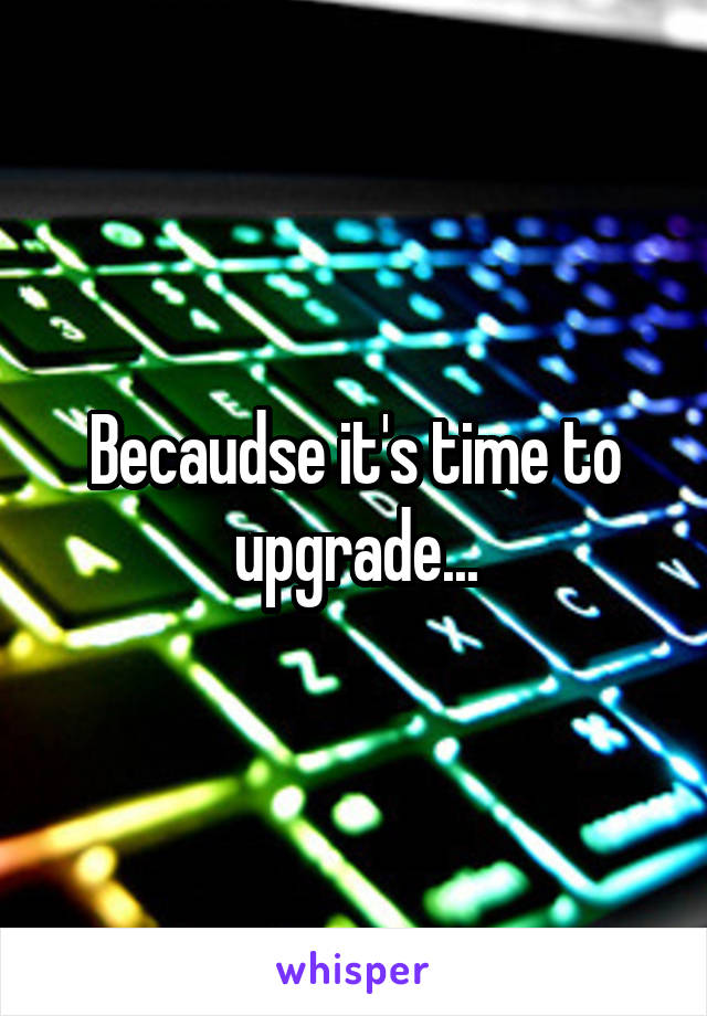Becaudse it's time to upgrade...