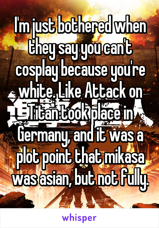 I'm just bothered when they say you can't cosplay because you're white. Like Attack on Titan took place in Germany, and it was a plot point that mikasa was asian, but not fully. 