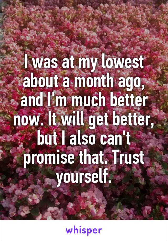 I was at my lowest about a month ago, and I'm much better now. It will get better, but I also can't promise that. Trust yourself.