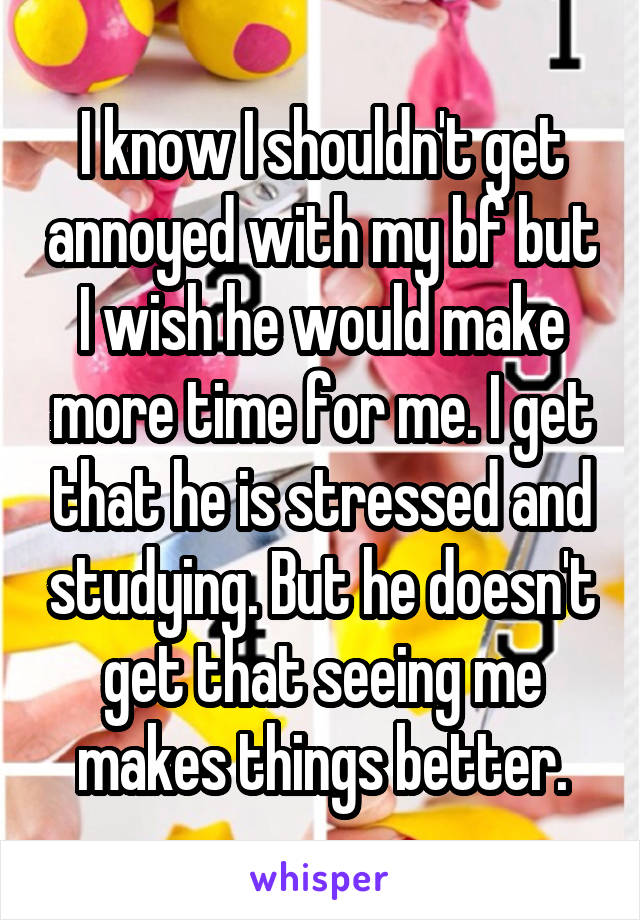 I know I shouldn't get annoyed with my bf but I wish he would make more time for me. I get that he is stressed and studying. But he doesn't get that seeing me makes things better.