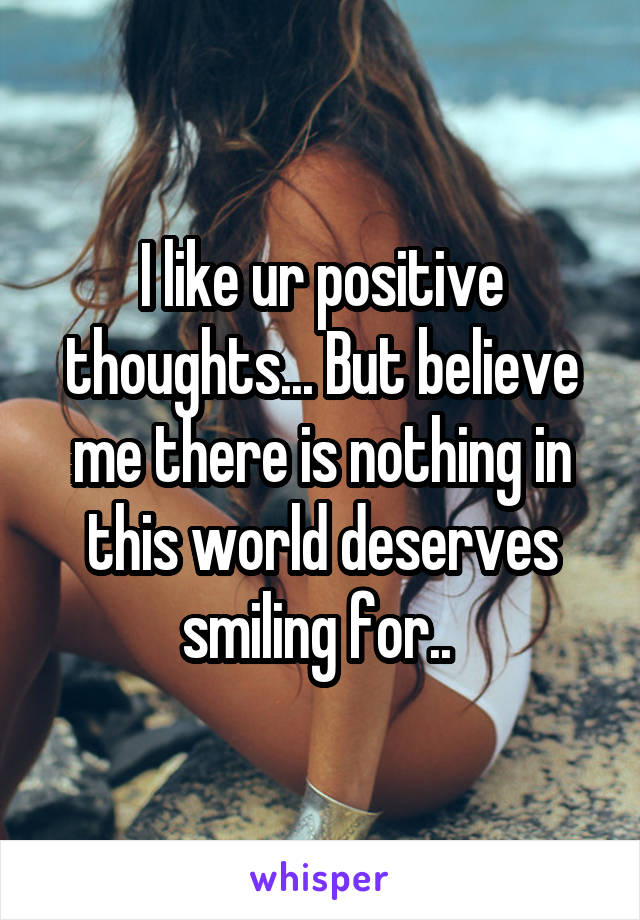 I like ur positive thoughts... But believe me there is nothing in this world deserves smiling for.. 