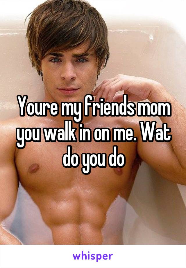 Youre my friends mom you walk in on me. Wat do you do