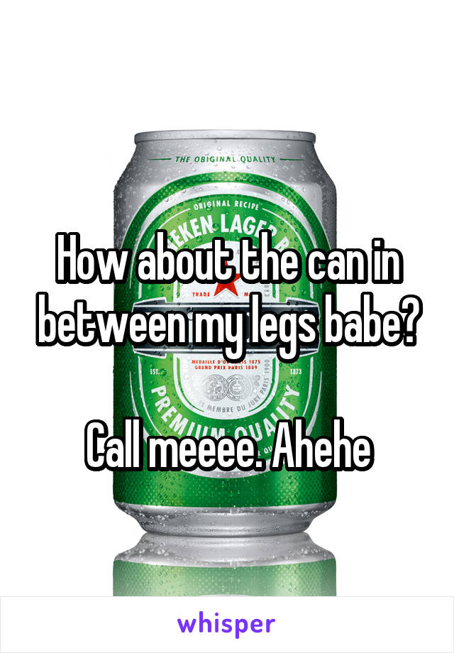 
How about the can in between my legs babe?

Call meeee. Ahehe