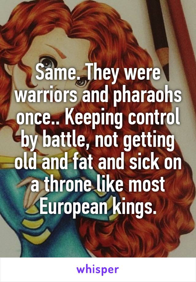 Same. They were warriors and pharaohs once.. Keeping control by battle, not getting old and fat and sick on a throne like most European kings.