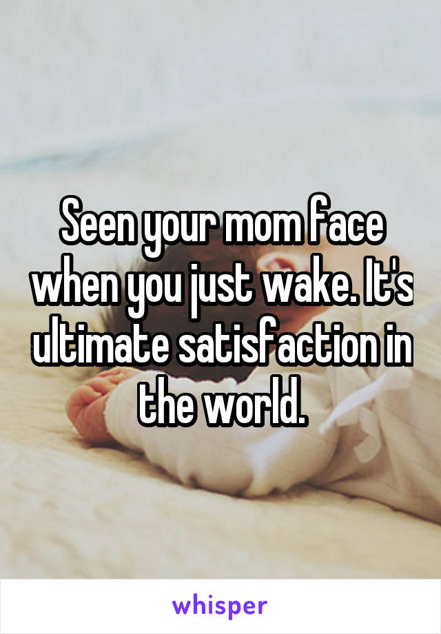 Seen your mom face when you just wake. It's ultimate satisfaction in the world.