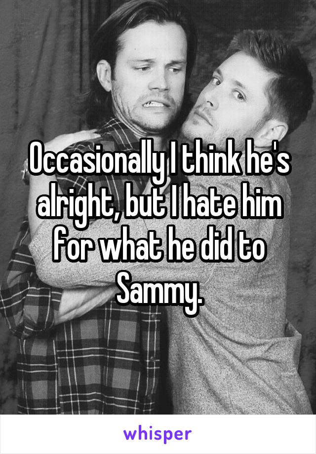 Occasionally I think he's alright, but I hate him for what he did to Sammy.