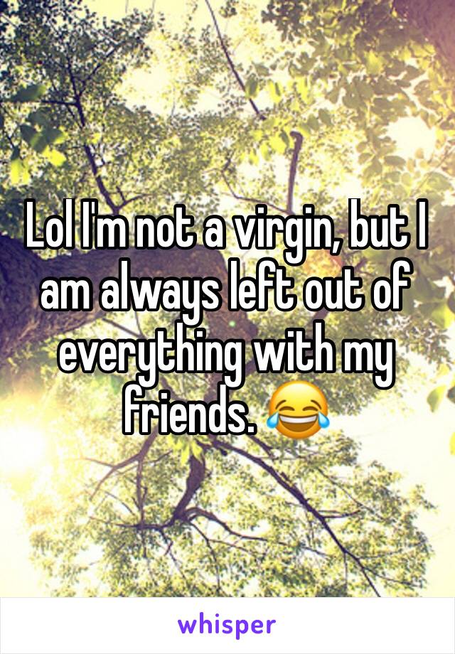Lol I'm not a virgin, but I am always left out of everything with my friends. 😂