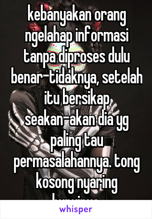 kebanyakan orang ngelahap informasi tanpa diproses dulu benar-tidaknya, setelah itu bersikap seakan-akan dia yg paling tau permasalahannya. tong kosong nyaring bunyinya.