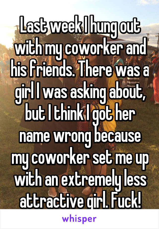 Last week I hung out with my coworker and his friends. There was a girl I was asking about, but I think I got her name wrong because my coworker set me up with an extremely less attractive girl. Fuck!