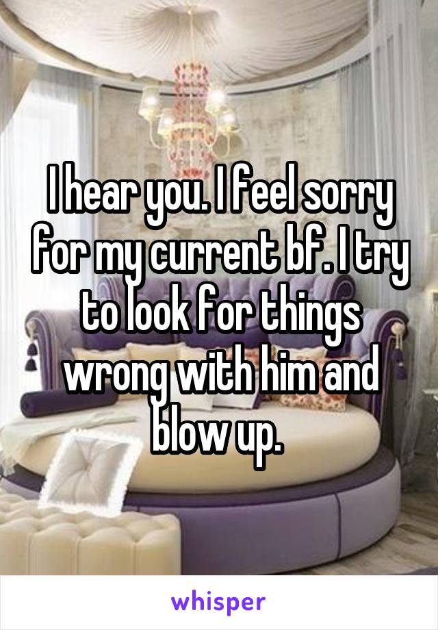 I hear you. I feel sorry for my current bf. I try to look for things wrong with him and blow up. 