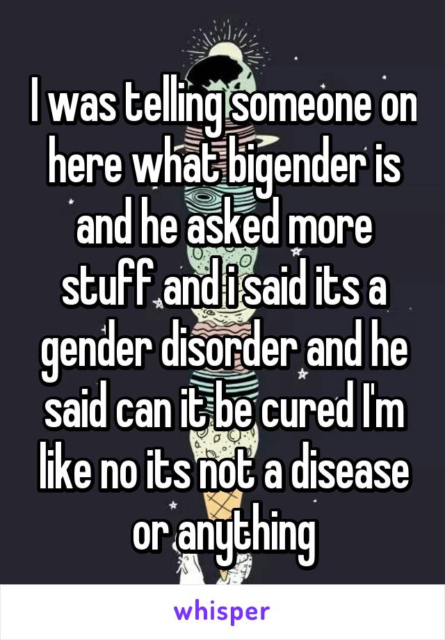 I was telling someone on here what bigender is and he asked more stuff and i said its a gender disorder and he said can it be cured I'm like no its not a disease or anything