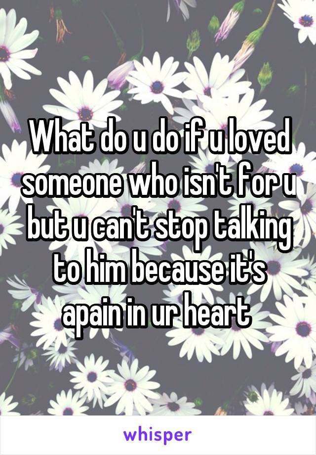 What do u do if u loved someone who isn't for u but u can't stop talking to him because it's apain in ur heart 