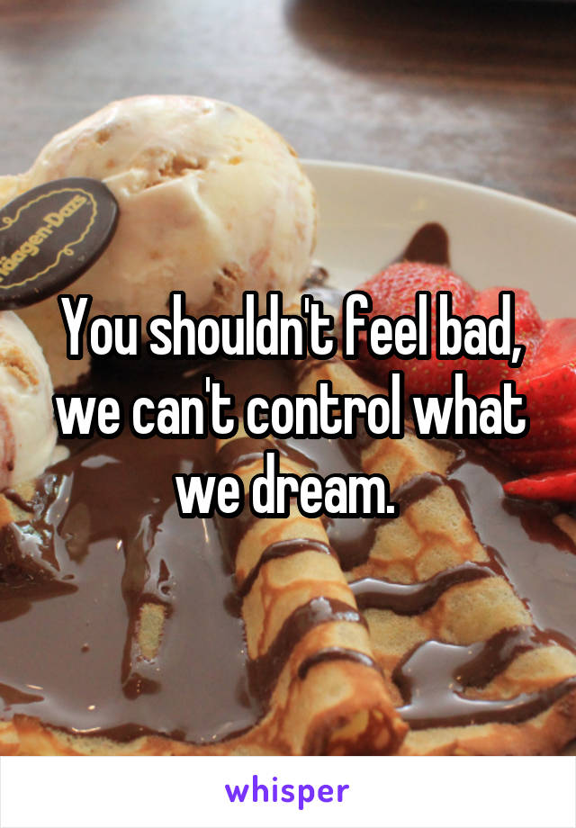 You shouldn't feel bad, we can't control what we dream. 
