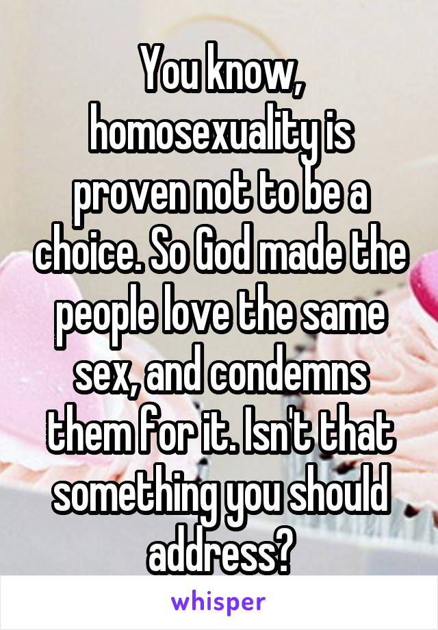 You know, homosexuality is proven not to be a choice. So God made the people love the same sex, and condemns them for it. Isn't that something you should address?