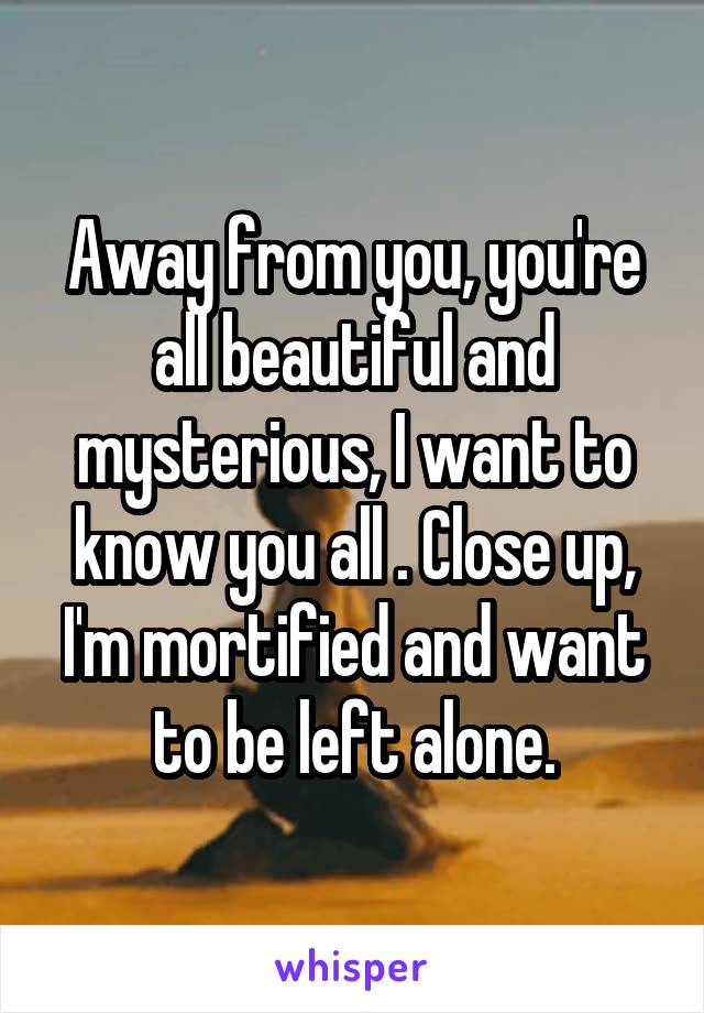 Away from you, you're all beautiful and mysterious, I want to know you all . Close up, I'm mortified and want to be left alone.