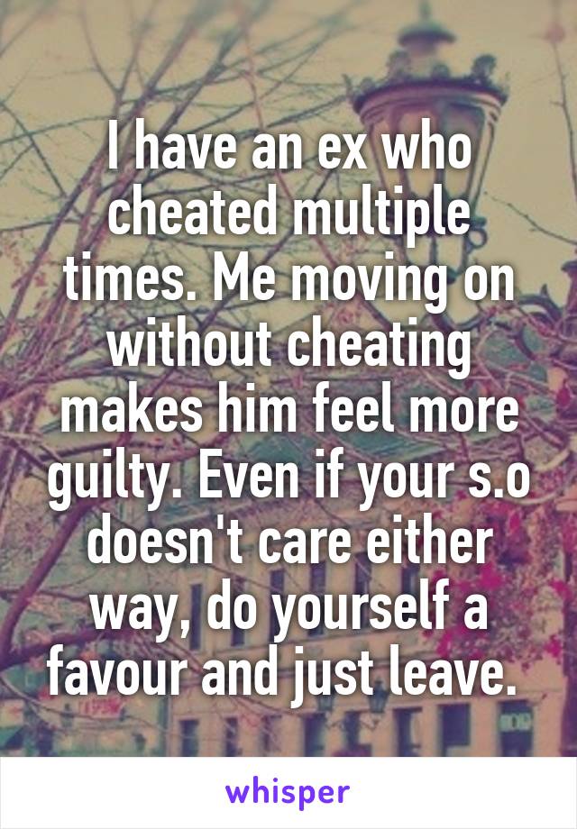I have an ex who cheated multiple times. Me moving on without cheating makes him feel more guilty. Even if your s.o doesn't care either way, do yourself a favour and just leave. 