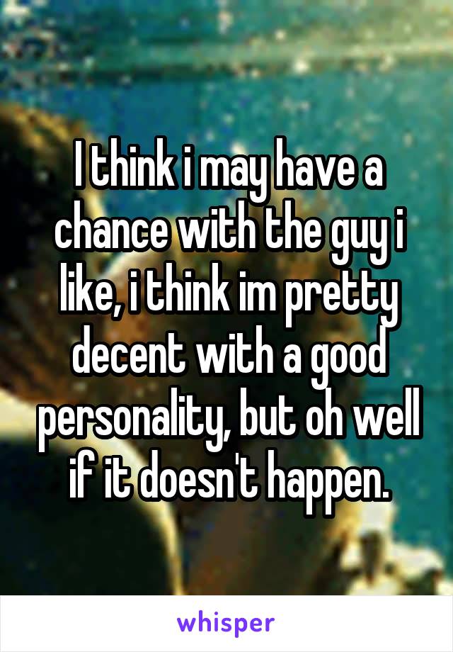 I think i may have a chance with the guy i like, i think im pretty decent with a good personality, but oh well if it doesn't happen.