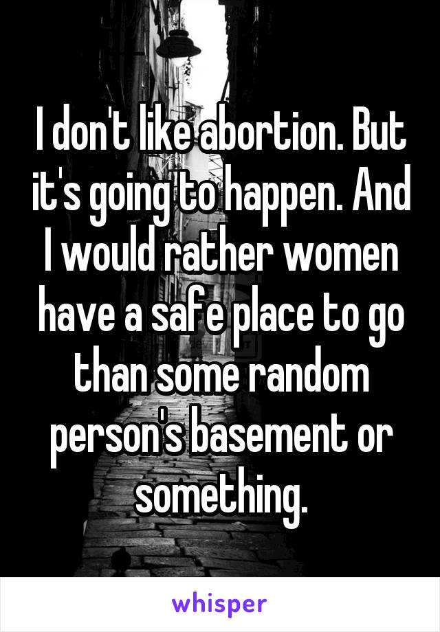 I don't like abortion. But it's going to happen. And I would rather women have a safe place to go than some random person's basement or something.