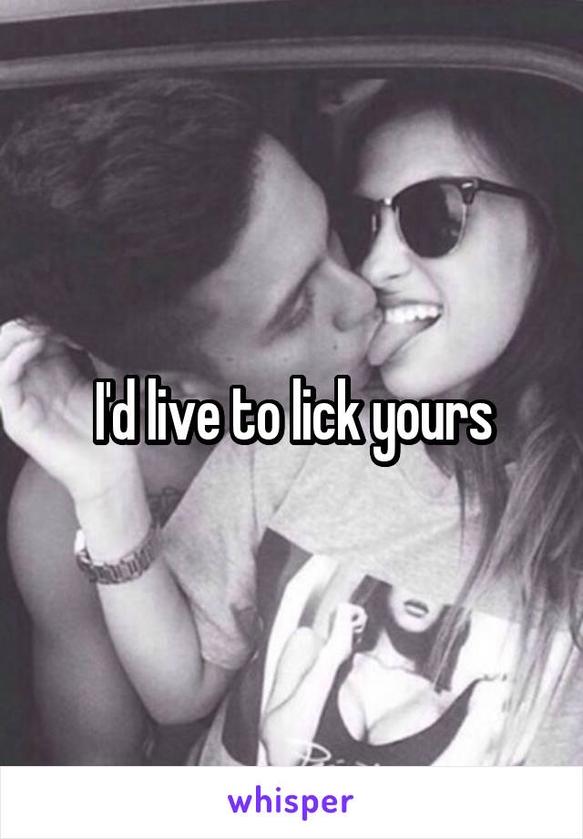I'd live to lick yours