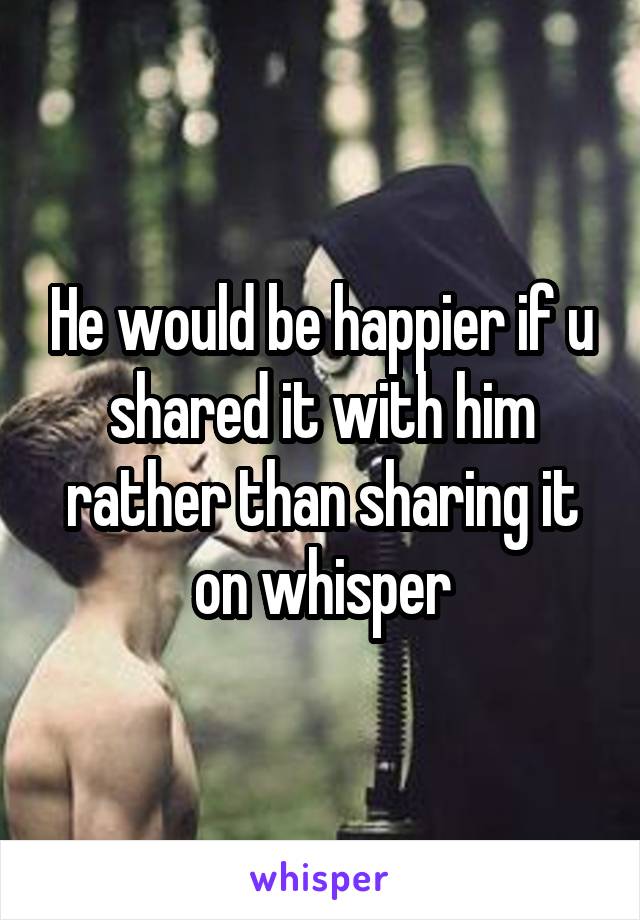 He would be happier if u shared it with him rather than sharing it on whisper