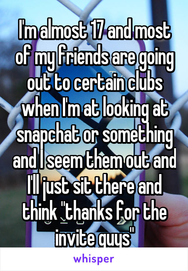 I'm almost 17 and most of my friends are going out to certain clubs when I'm at looking at snapchat or something and I seem them out and I'll just sit there and think "thanks for the invite guys"