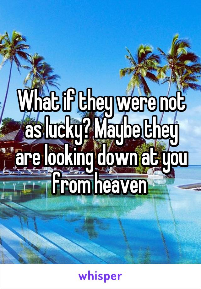 What if they were not as lucky? Maybe they are looking down at you from heaven 