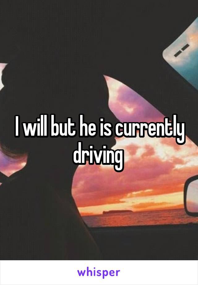 I will but he is currently driving 