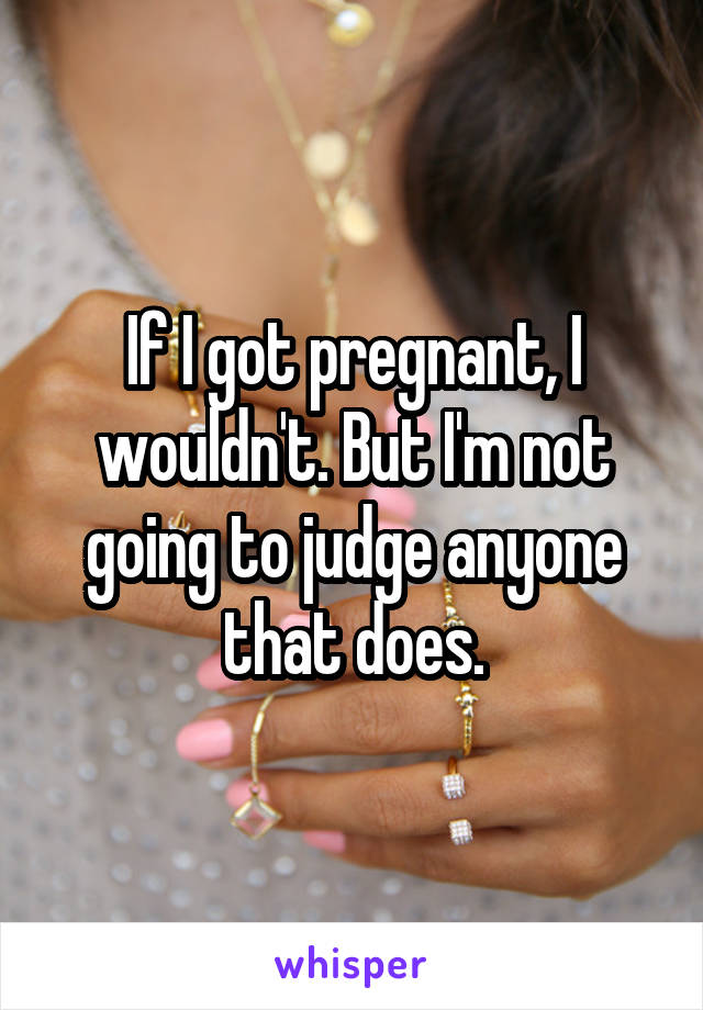 If I got pregnant, I wouldn't. But I'm not going to judge anyone that does.