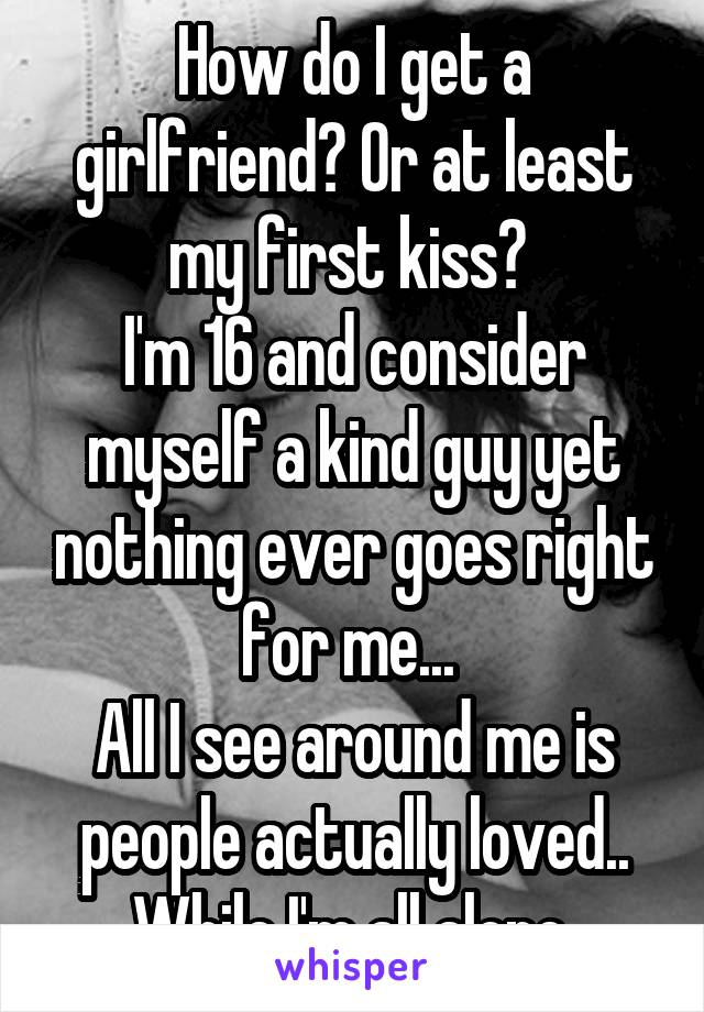 How do I get a girlfriend? Or at least my first kiss? 
I'm 16 and consider myself a kind guy yet nothing ever goes right for me... 
All I see around me is people actually loved.. While I'm all alone.