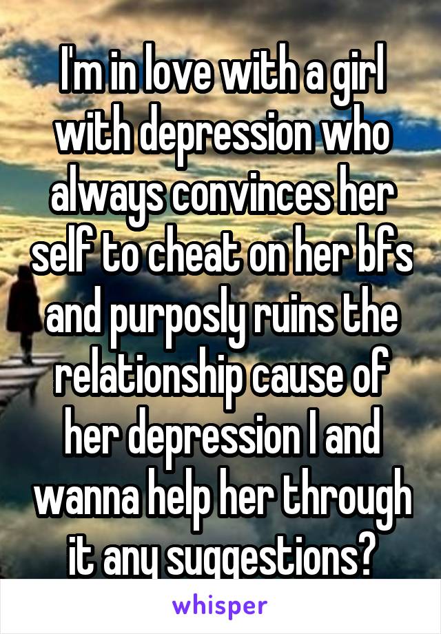 I'm in love with a girl with depression who always convinces her self to cheat on her bfs and purposly ruins the relationship cause of her depression I and wanna help her through it any suggestions?