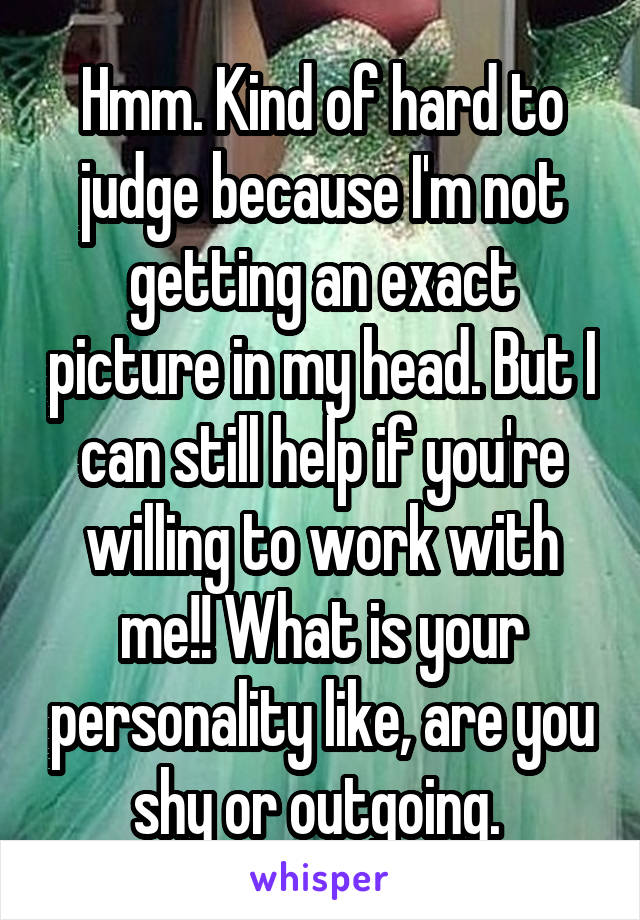 Hmm. Kind of hard to judge because I'm not getting an exact picture in my head. But I can still help if you're willing to work with me!! What is your personality like, are you shy or outgoing. 