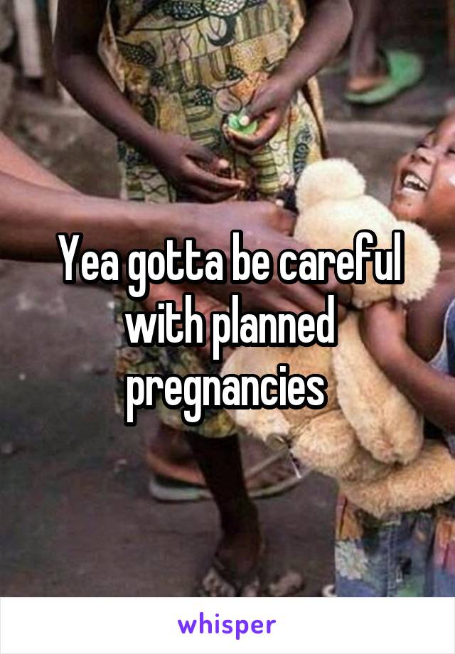 Yea gotta be careful with planned pregnancies 