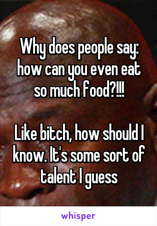 Why does people say: how can you even eat so much food?!!!

Like bitch, how should I know. It's some sort of talent I guess