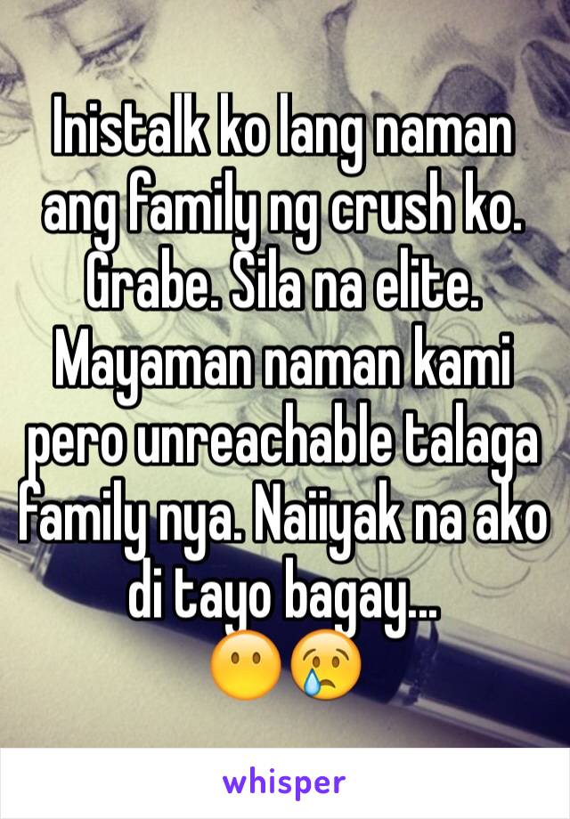 Inistalk ko lang naman ang family ng crush ko. Grabe. Sila na elite. Mayaman naman kami pero unreachable talaga family nya. Naiiyak na ako di tayo bagay...
😶😢