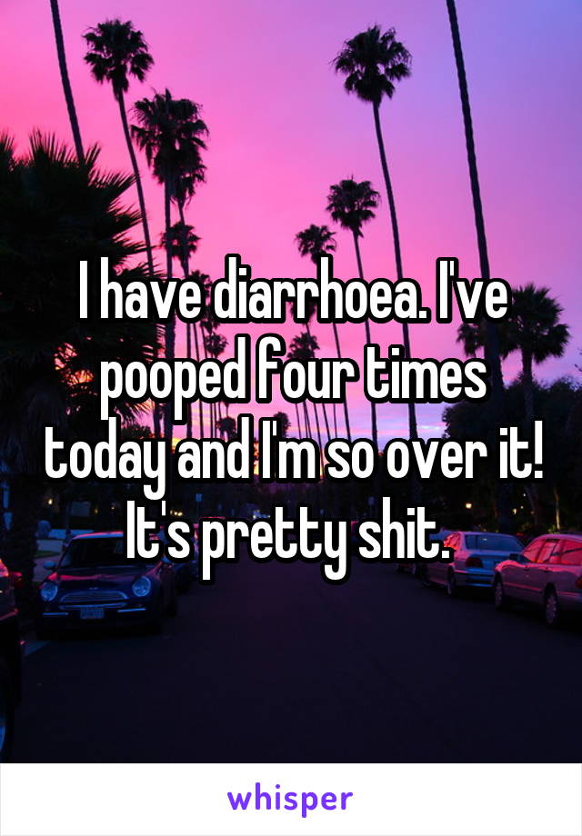 I have diarrhoea. I've pooped four times today and I'm so over it! It's pretty shit. 