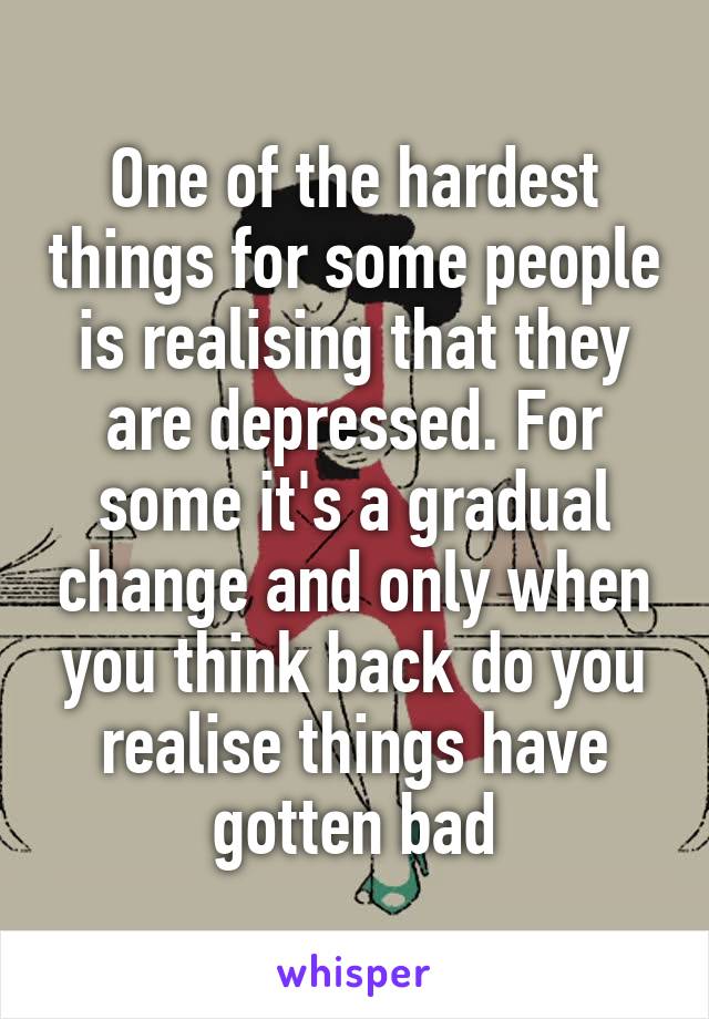 One of the hardest things for some people is realising that they are depressed. For some it's a gradual change and only when you think back do you realise things have gotten bad