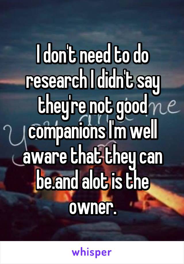 I don't need to do research I didn't say they're not good companions I'm well aware that they can be.and alot is the owner.