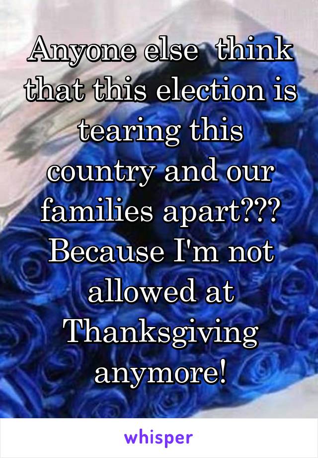 Anyone else  think that this election is tearing this country and our families apart???
Because I'm not allowed at Thanksgiving anymore!
