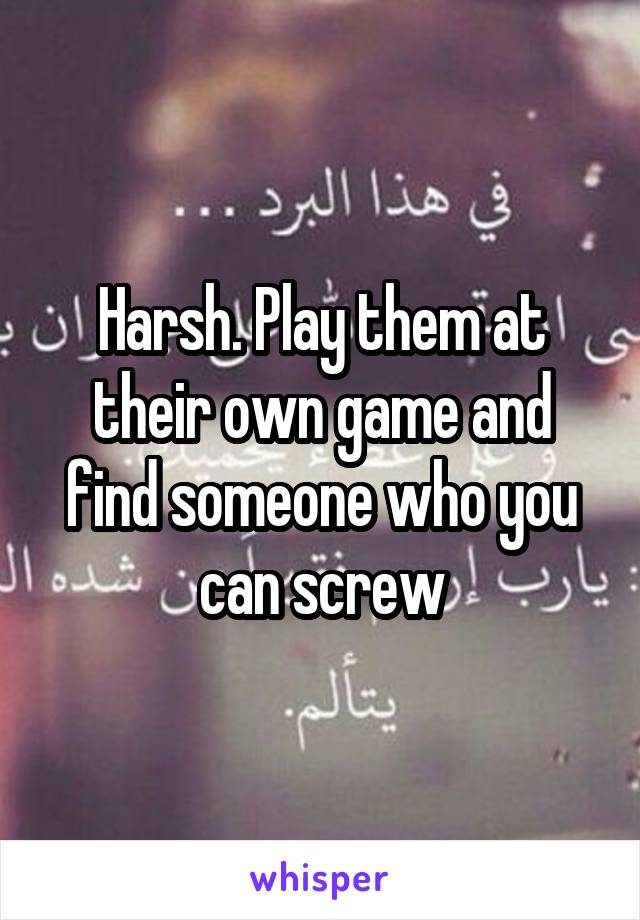 Harsh. Play them at their own game and find someone who you can screw