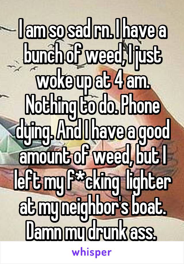 I am so sad rn. I have a bunch of weed, I just woke up at 4 am. Nothing to do. Phone dying. And I have a good amount of weed, but I left my f*cking  lighter at my neighbor's boat. Damn my drunk ass. 